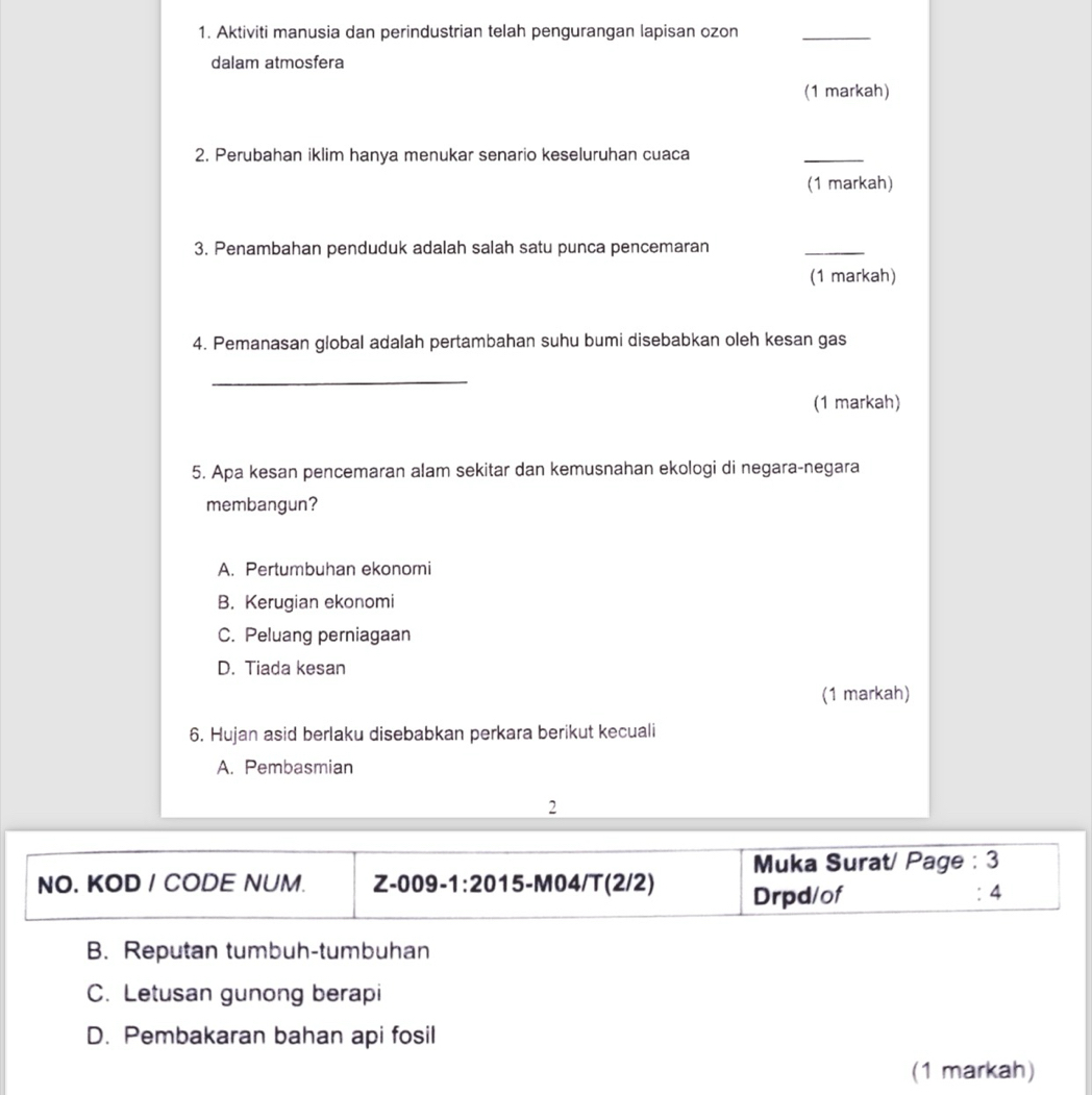 Aktiviti manusia dan perindustrian telah pengurangan lapisan ozon_
dalam atmosfera
(1 markah)
2. Perubahan iklim hanya menukar senario keseluruhan cuaca
_
(1 markah)
3. Penambahan penduduk adalah salah satu punca pencemaran
_
(1 markah)
4. Pemanasan global adalah pertambahan suhu bumi disebabkan oleh kesan gas
_
(1 markah)
5. Apa kesan pencemaran alam sekitar dan kemusnahan ekologi di negara-negara
membangun?
A. Pertumbuhan ekonomi
B. Kerugian ekonomi
C. Peluang perniagaan
D. Tiada kesan
(1 markah)
6. Hujan asid berlaku disebabkan perkara berikut kecuali
A. Pembasmian
2
Muka Surat/ Page : 3
NO. KOD / CODE NUM. Z-009-1:2015-M04/T(2/2) Drpd/of
: 4
B. Reputan tumbuh-tumbuhan
C. Letusan gunong berapi
D. Pembakaran bahan api fosil
(1 markah)