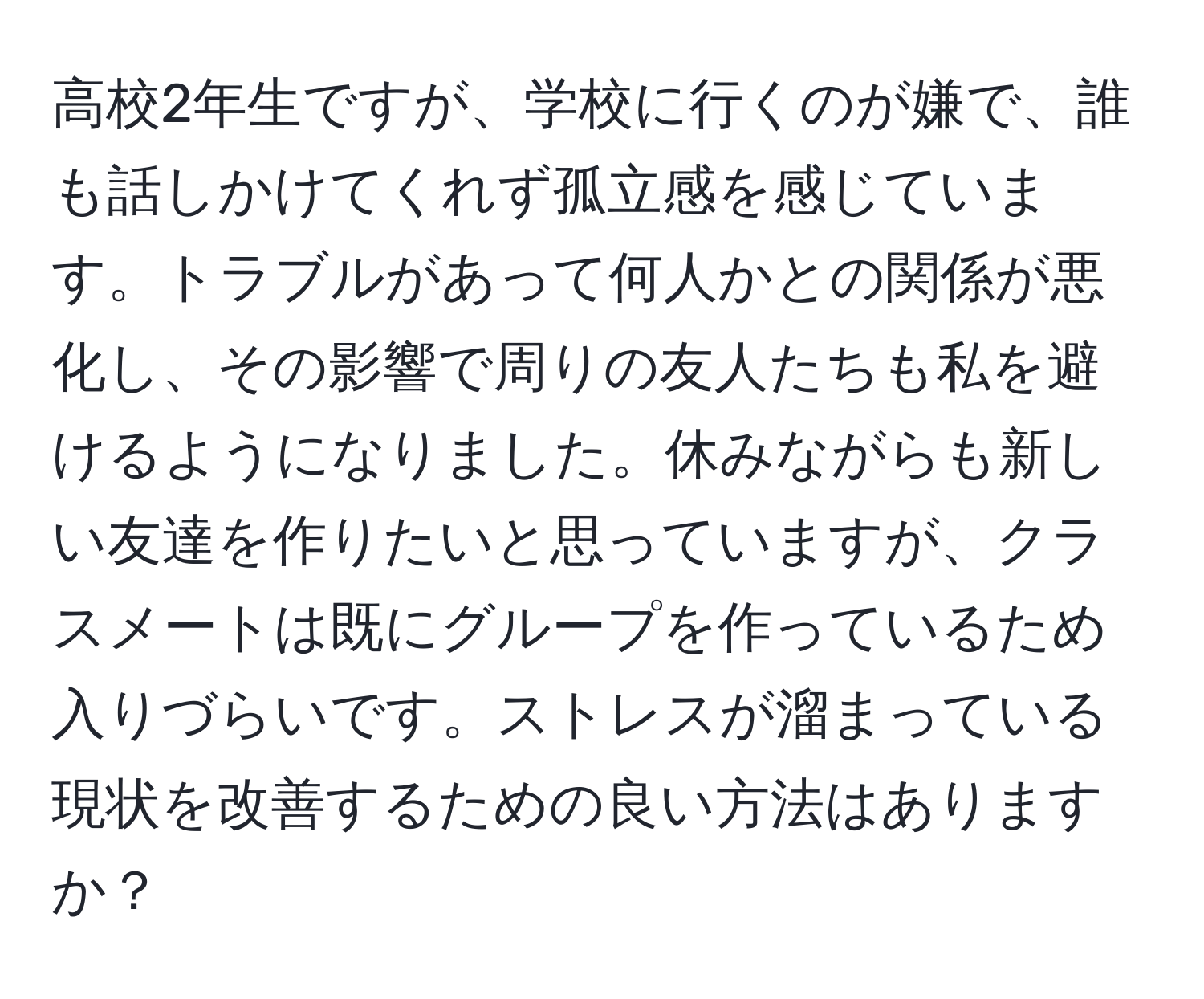 高校2年生ですが、学校に行くのが嫌で、誰も話しかけてくれず孤立感を感じています。トラブルがあって何人かとの関係が悪化し、その影響で周りの友人たちも私を避けるようになりました。休みながらも新しい友達を作りたいと思っていますが、クラスメートは既にグループを作っているため入りづらいです。ストレスが溜まっている現状を改善するための良い方法はありますか？