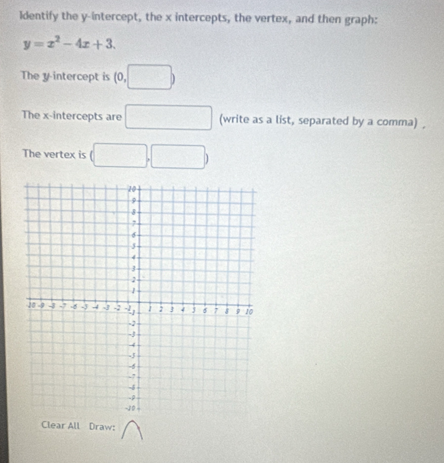 Identify the y-intercept, the x intercepts, the vertex, and then graph:
y=x^2-4x+3. 
The y intercept is (0,□ )
The x-intercepts are □ (write as a list, separated by a comma) , 
The vertex is (□ ,□ )
Clear All Draw: