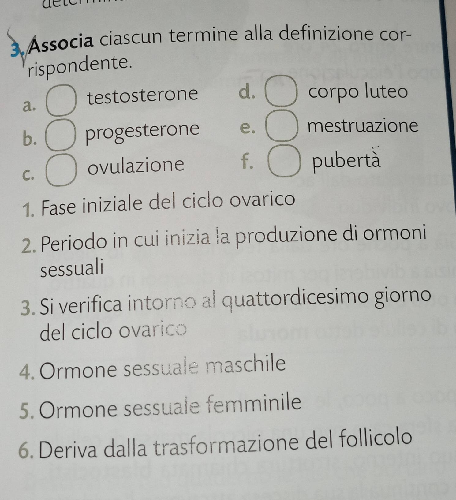 ae
3 Associa ciascun termine alla definizione cor-
rispondente.
a.
testosterone d. corpo luteo
b.
progesterone
e. mestruazione
f.
C.
ovulazione pubertà
1. Fase iniziale del ciclo ovarico
2. Periodo in cui inizia la produzione di ormoni
sessuali
3. Si verifica intorno al quattordicesimo giorno
del ciclo ovarico
4. Ormone sessuale maschile
5. Ormone sessuale femminile
6. Deriva dalla trasformazione del follicolo