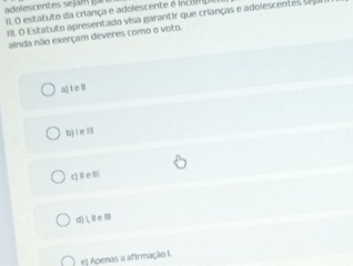 adelescentes sejam g
I. O estatuto da criança e adolescente é incom . O statuto apresentado visa garantir que crianças e adolescent 
ainda não exerçam deveres como o voto.
a) l e B
b) i e
q l e l
d)LⅡem
e) Apenas a afirmação I