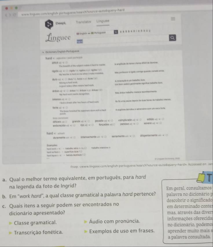 weww linguse com/english-portuguese/search?source-auto6query-hard
Deepl Translator Linguee
o , “ ·
Linguee  toghes**  Purtugumen
Dictionary Englsn Portuguese
hard = ===== == =====
△ PORRightarrow C=□
The treauth at the scigect mates it hand to maste A emplitude da teme o forma difici de domshes
giõo sg  « □ rgula 1 = sgita = o  riguas ( 
Me teahe is hard on e when t make motate. Meu professoo « rípllo compo quendo cómeño anes
△ r(b+)=>an+c d  
Ahory is hard wark A meação é um tadaão nm
a gos? slary aften meams hasd sodk. Los bum salão pesimante vignfica tatshe dun
árduo == q= en    Bnvon =  = Ar  =
My hard work manits recogatons Neu ádus tabalo mence scbacments
intenso A(0,4)(1,1)
t houd a break wher twn hours of hast work Eu fá uma causa depois de duea horas de trabalo amensa.
fovte=4
posch The hoter tneted hi rppenent doen with a hard O pugitsta derubou o adverária cm um soco fore
Neee cotmen
difcels == d CP=2-x Do (3,7)=-4 complicado B'(t|dt=
endure cido.e= forçado penoss = YV=veZ
hand= ahe
duramente == 4 29° ensamente serlamente == = Wiligentemente === =
Damples
hard weh - - B= v ababo mensvo =
hand surface - — supértice d..11. . hand kspan =  — — bebude theattlade (
# Lhare Esoras 2125
From: Accessed on: Jan
a. Qual o melhor termo equivalente, em português, para hard
na legenda da foto de Ingrid?
Em geral, consultamos
b. Em “work hard”, a qual classe gramatical a palavra hard pertence? palavra no dicionário p
descobrir o significado
c. Quais itens a seguir podem ser encontrados no em determinado conter
dicionário apresentado? mas, através das diver
Classe gramatical. Áudio com pronúncia. informações oferecidas
no dicionário, podemor
Transcrição fonética. Exemplos de uso em frases. aprender muito maís s
a palavra consultada.