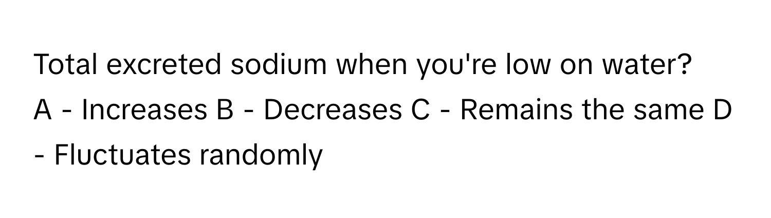 Total excreted sodium when you're low on water?
A - Increases B - Decreases C - Remains the same D - Fluctuates randomly