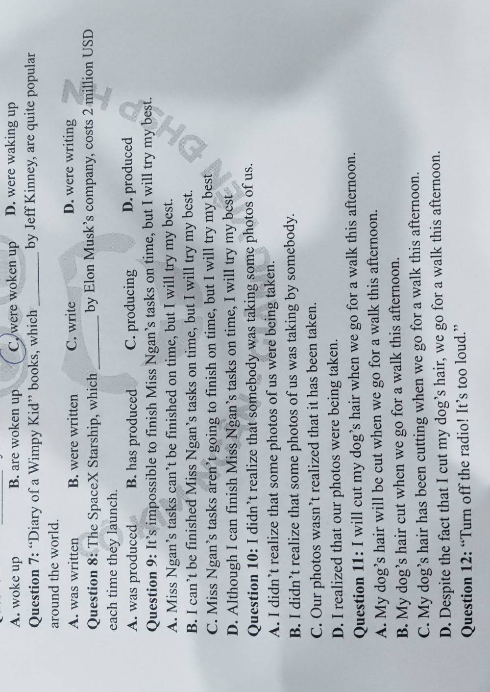 A. woke up B. are woken up C. were woken up D. were waking up
Question 7: “Diary of a Wimpy Kid” books, which _by Jeff Kinney, are quite popular
around the world.
A. was written B. were written C. write D. were writing
Question 8: The SpaceX Starship, which _by Elon Musk’s company, costs 2 million USD
each time they launch.
A. was produced B. has produced C. producing D. produced
Question 9: It’s impossible to finish Miss Ngan’s tasks on time, but I will try my best.
A. Miss Ngan’s tasks can’t be finished on time, but I will try my best.
B. I can’t be finished Miss Ngan’s tasks on time, but I will try my best.
C. Miss Ngan’s tasks aren’t going to finish on time, but I will try my best
D. Although I can finish Miss Ngan’s tasks on time, I will try my best
Question 10: I didn’t realize that somebody was taking some photos of us.
A. I didn’t realize that some photos of us were being taken.
B. I didn’t realize that some photos of us was taking by somebody.
C. Our photos wasn’t realized that it has been taken.
D. I realized that our photos were being taken.
Question 11: I will cut my dog’s hair when we go for a walk this afternoon.
A. My dog’s hair will be cut when we go for a walk this afternoon.
B. My dog’s hair cut when we go for a walk this afternoon.
C. My dog’s hair has been cutting when we go for a walk this afternoon.
D. Despite the fact that I cut my dog’s hair, we go for a walk this afternoon.
Question 12: “Turn off the radio! It’s too loud.”