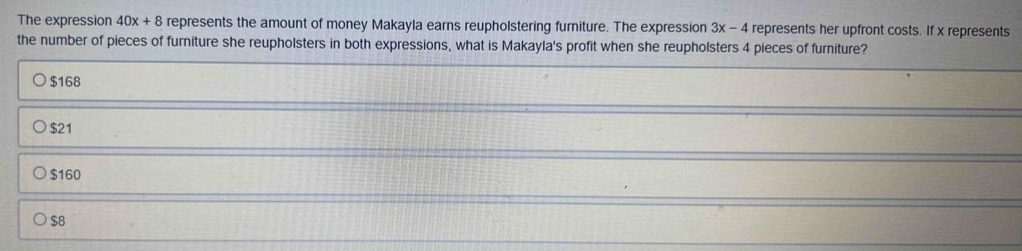 The expression 40x+8 represents the amount of money Makayla earns reupholstering furniture. The expression 3x-4 4 represents her upfront costs. If x represents
the number of pieces of furniture she reupholsters in both expressions, what is Makayla's profit when she reupholsters 4 pieces of furniture?
$168
$21
$160
$8