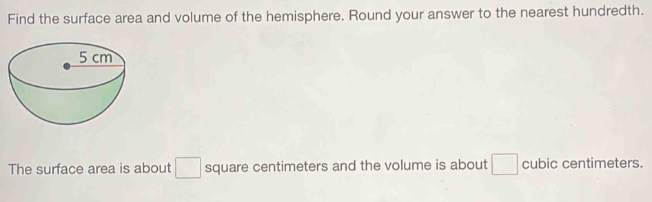 Find the surface area and volume of the hemisphere. Round your answer to the nearest hundredth. 
The surface area is about □ square centimeters and the volume is about □ cubic centimeters.