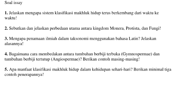 Soal issay 
1. Jelaskan mengapa sistem klasifikasi makhluk hidup terus berkembang dari waktu ke 
waktu ! 
2. Sebutkan dan jelaskan perbedaan utama antara kingdom Monera, Protista, dan Fungi! 
3. Mengapa penamaan ilmiah dalam taksonomi menggunakan bahasa Latin? Jelaskan 
alasannya! 
4. Bagaimana cara membedakan antara tumbuhan berbiji terbuka (Gymnospermae) dan 
tumbuhan berbiji tertutup (Angiospermae)? Berikan contoh masing-masing! 
5. Apa manfaat klasifikasi makhluk hidup dalam kehidupan sehari-hari? Berikan minimal tiga 
contoh penerapannya!