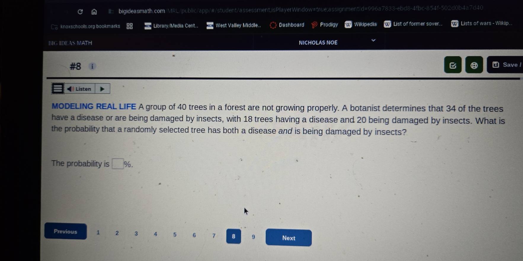 [ knoxschools.org bookmarks Library/Media Cent... West Valley Middle... Dashboard Prodigy Wikipedia List of former sover... Lists of wars - Wikip... 
BIG IDEAS MATH NICHOLAS NOE 
#8 
⑧ Save I 
◀ Listen 
MODELING REAL LIFE A group of 40 trees in a forest are not growing properly. A botanist determines that 34 of the trees 
have a disease or are being damaged by insects, with 18 trees having a disease and 20 being damaged by insects. What is 
the probability that a randomly selected tree has both a disease and is being damaged by insects? 
The probability is □ %. 
Previous 1 2 3 4 5 6 7 8 9 Next