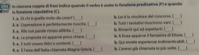 in ciascuna coppia di frasí indica quando il verbo è usato in funzione predicativa (P) e quando
00 in funzione copulativa (C).
1. a. Di chi è quella moto da cross? [_ b. Lei è la vincitrice del concorso. [_ 
2 a. L'operazione è perfettamente riuscita. [_ b. Tutti i tentativi riuscirono vani. [_ 
3. a. Alle sue parole rimasi allibita. [_ b. Rimarrò qui ad aspettarti. [_
4. a. La proposta mi apparve poco chiara. [_ 1 b. A Enea apparve il fantasma di Ettore. [_ 1
5. a. E tutti vissero felici e contenti. [_ b. Qui vivrete esperienze indimenticabili. [_
6. a. ê l'area dell'italia chiamata Magna Grecia. [_ b. L'avevo già chiamata lo più volte. [_