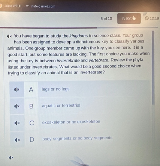 Juice WRLD nate-games.com
8 of 10 Next、 12:19
x You have begun to study the kingdoms in science class. Your group
has been assigned to develop a dichotomous key to classify various
animals. One group member came up with the key you see here. It is a
good start, but some features are lacking. The first choice you make when
using the key is between invertebrate and vertebrate. Review the phyla
listed under invertebrates. What would be a good second choice when
trying to classify an animal that is an invertebrate?
× A legs or no legs
B aquatic or terrestrial
C exoskeleton or no exoskeleton
× body segments or no body segments