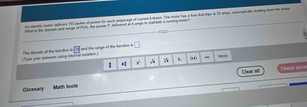 An electric motor delivers 110 joules of power for each amperage of current it draws. The motor has a fuse that trips at 20 amps, automatically shutting down the motor 
What is the domain and range of P(A) , the power P, delivered at A amps to maintain a running motor? 
The domain of the function is  0 and the range of the function is □. 
(Type your answers using interval notation.)
 □ /□   □  □ /□   □° sqrt(□ ) sqrt[3](□ ) □. (1,1) ∞ More 
Clear all Check answ 
Glossary Math tools