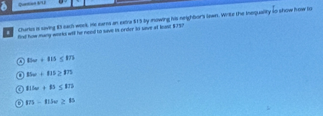 Question I/12
Charles is saving $3 each week. He earns an extra $15 by mowing his neighbor's lawn. Write the inequality so show how to
find how many weeks will he need to save in order to save at least $75?
a 85w+915≤ 975
85w+815≥ 375
a 815w+85≤ 875
$75-815w≥ 85
