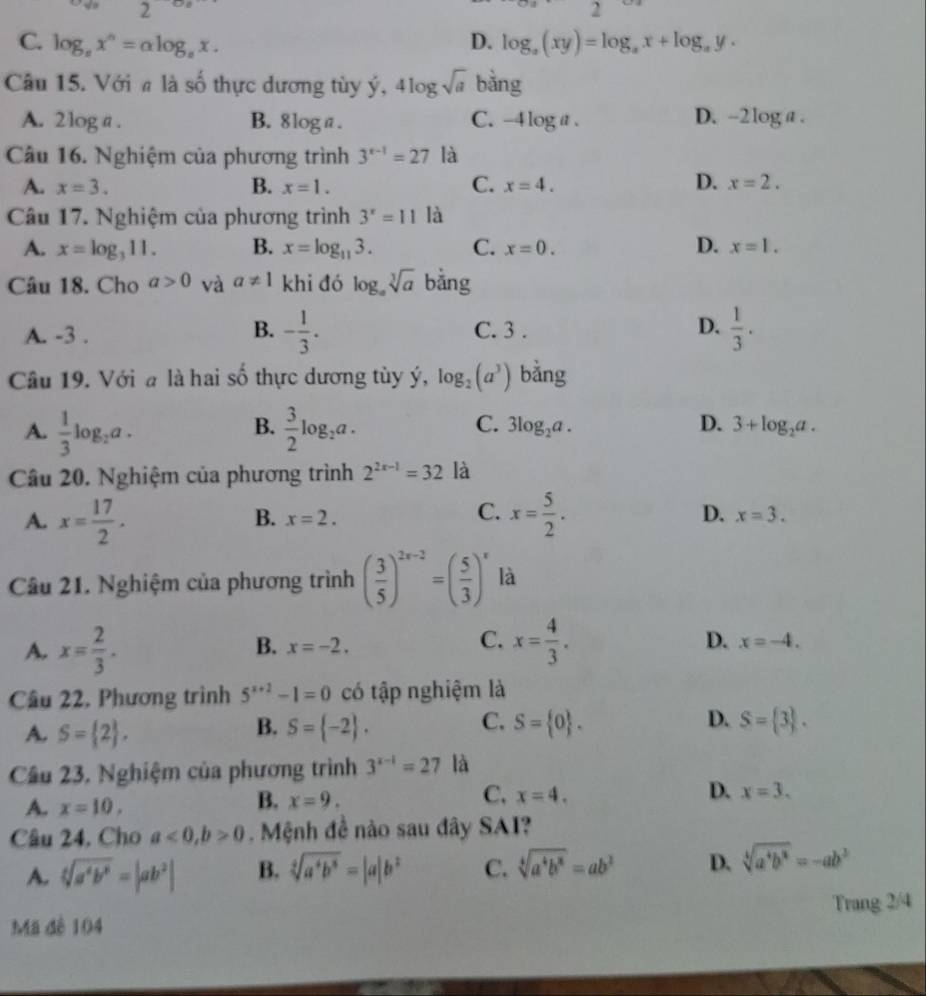 2 beginpmatrix □
C. log _ax^n=alog _ax. D. log _a(xy)=log _ax+log _ay.
Câu 15. Với # là số thực dương tùy ý, 4log sqrt(a) bǎng
A. 2log a . B. 8log a. C. -4log a. D. -2log a .
Câu 16. Nghiệm của phương trình 3^(x-1)=27 là
D.
A. x=3. B. x=1. C. x=4. x=2.
Câu 17. Nghiệm của phương trình 3^x=11 là
A. x=log _311. B. x=log _113. C. x=0. D. x=1.
Câu 18. Cho a>0 và a!= 1 khi đó log _asqrt[3](a) bằng
A. -3 . B. - 1/3 . C. 3 . D.  1/3 .
Câu 19. Với a là hai số thực dương tùy ý, log _2(a^3) bằng
B.
C.
D.
A.  1/3 log _2a.  3/2 log _2a. 3log _2a. 3+log _2a.
Câu 20. Nghiệm của phương trình 2^(2x-1)=32 là
B. x=2.
C.
A. x= 17/2 . x= 5/2 . D. x=3.
Câu 21. Nghiệm của phương trình ( 3/5 )^2x-2=( 5/3 )^x là
C.
A. x= 2/3 . x= 4/3 . D. x=-4.
B. x=-2.
Câu 22, Phương trình 5^(x+2)-1=0 có tập nghiệm là
B.
C.
D.
A. S= 2 . S= -2 . S= 0 . S= 3 .
Câu 23, Nghiệm của phương trình 3^(x-1)=27 là
D.
A. x=10,
C.
B. x=9. x=4. x=3.
Câu 24, Cho a<0,b>0. Mệnh đề nào sau đây SAI?
A. sqrt[4](a^4b^6)=|ab^2| B. sqrt[4](a^4b^8)=|a|b^2 C. sqrt[4](a^4b^8)=ab^2 D. sqrt[4](a^4b^8)=-ab^3
Mã đê 104 Trang 2/4