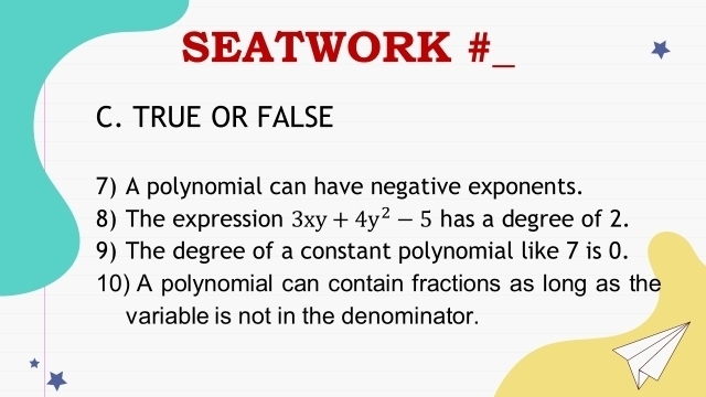 SEATWORK # 
_ 
C. TRUE OR FALSE 
7) A polynomial can have negative exponents. 
8) The expression 3xy+4y^2-5 has a degree of 2. 
9) The degree of a constant polynomial like 7 is 0. 
10) A polynomial can contain fractions as long as the 
variable is not in the denominator.