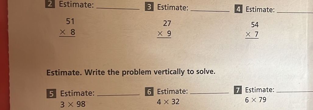 Estimate: _3 Estimate: _4 Estimate:_
beginarrayr 51 * 8 hline endarray
beginarrayr 27 * 9 hline endarray
beginarrayr 54 * 7 hline endarray
Estimate. Write the problem vertically to solve. 
5 Estimate: _6 Estimate: _7 Estimate:_
6* 79
3* 98
4* 32