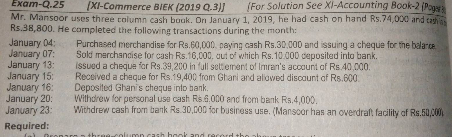 Exam-Q.25 [XI-Commerce BIEK (2019 Q.3)] [For Solution See XI-Accounting Book-2 (Page#& 
Mr. Mansoor uses three column cash book. On January 1, 2019, he had cash on hand Rs.74,000 and cash in
Rs.38,800. He completed the following transactions during the month: 
January 04: Purchased merchandise for Rs.60,000, paying cash Rs.30,000 and issuing a cheque for the balance. 
January 07: Sold merchandise for cash Rs.16,000, out of which Rs.10,000 deposited into bank. 
January 13: Issued a cheque for Rs.39,200 in full settlement of Imran's account of Rs.40,000. 
January 15: Received a cheque for Rs.19,400 from Ghani and allowed discount of Rs.600. 
January 16: Deposited Ghani's cheque into bank. 
January 20: Withdrew for personal use cash Rs.6,000 and from bank Rs.4,000. 
January 23: Withdrew cash from bank Rs.30,000 for business use. (Mansoor has an overdraft facility of Rs.50,000). 
Required: