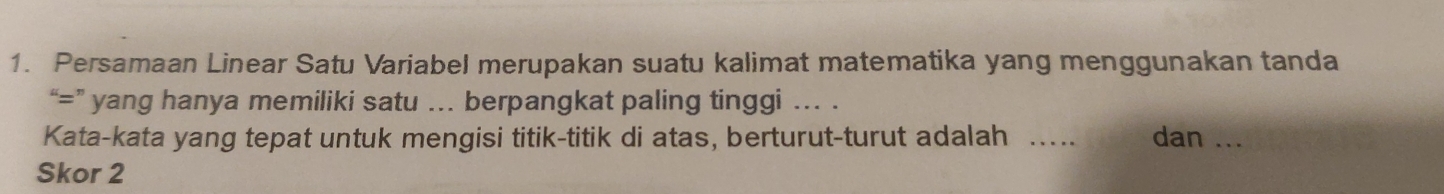 Persamaan Linear Satu Variabel merupakan suatu kalimat matematika yang menggunakan tanda 
“=” yang hanya memiliki satu ... berpangkat paling tinggi ... . 
Kata-kata yang tepat untuk mengisi titik-titik di atas, berturut-turut adalah _dan_ 
Skor 2