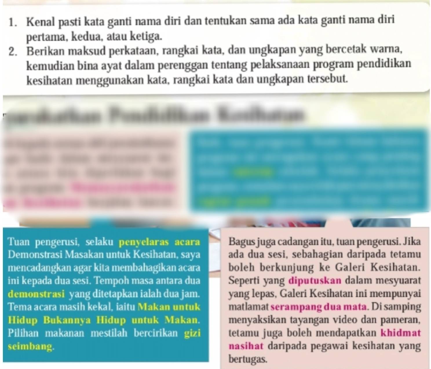 Kenal pasti kata ganti nama diri dan tentukan sama ada kata ganti nama diri 
pertama, kedua, atau ketiga. 
2. Berikan maksud perkataan, rangkai kata, dan ungkapan yang bercetak warna, 
kemudian bina ayat dalam perenggan tentang pelaksanaan program pendidikan 
kesihatan menggunakan kata, rangkai kata dan ungkapan tersebut. 
“ 



Tuan pengerusi, selaku penyelaras acara Bagus juga cadangan itu, tuan pengerusi. Jika 
Demonstrasi Masakan untuk Kesihatan, saya ada dua sesi, sebahagian daripada tetamu 
mencadangkan agar kita membahagikan acara boleh berkunjung ke Galeri Kesihatan. 
ini kepada dua sesi. Tempoh masa antara dua Seperti yang diputuskan dalam mesyuarat 
demonstrasi yang ditetapkan ialah dua jam. yang lepas, Galeri Kesihatan ini mempunyai 
Tema acara masih kekal, iaitu Makan untuk matlamat serampang dua mata. Di samping 
Hidup Bukannya Hidup untuk Makan. menyaksikan tayangan video dan pameran, 
Pilihan makanan mestilah bercirikan gizi tetamu juga boleh mendapatkan khidmat 
seimbang. nasihat daripada pegawai kesihatan yang 
bertugas.