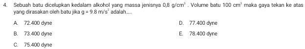 Sebuah batu dicelupkan kedalam alkohol yang massa jenisnya 0.8g/cm^3. Volume batu 100cm^3 maka gaya tekan ke atas
yang dirasakan oleh batu jika g=9.8m/s^2 adalah.....
A. 72.400 dyne D. 77.400 dyne
B. 73.400 dyne E. 78.400 dyne
C. 75.400 dyne