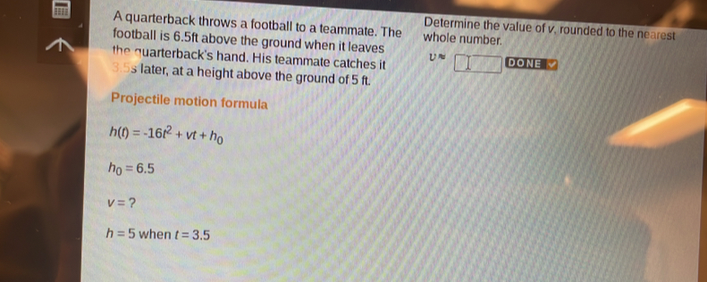 A quarterback throws a football to a teammate. The whole number. 
Determine the value of v, rounded to the nearest 
football is 6.5ft above the ground when it leaves DONE √ 
the quarterback's hand. His teammate catches it vapprox □
3.5s later, at a height above the ground of 5 ft. 
Projectile motion formula
h(t)=-16t^2+vt+h_0
h_0=6.5
v= ?
h=5 when t=3.5