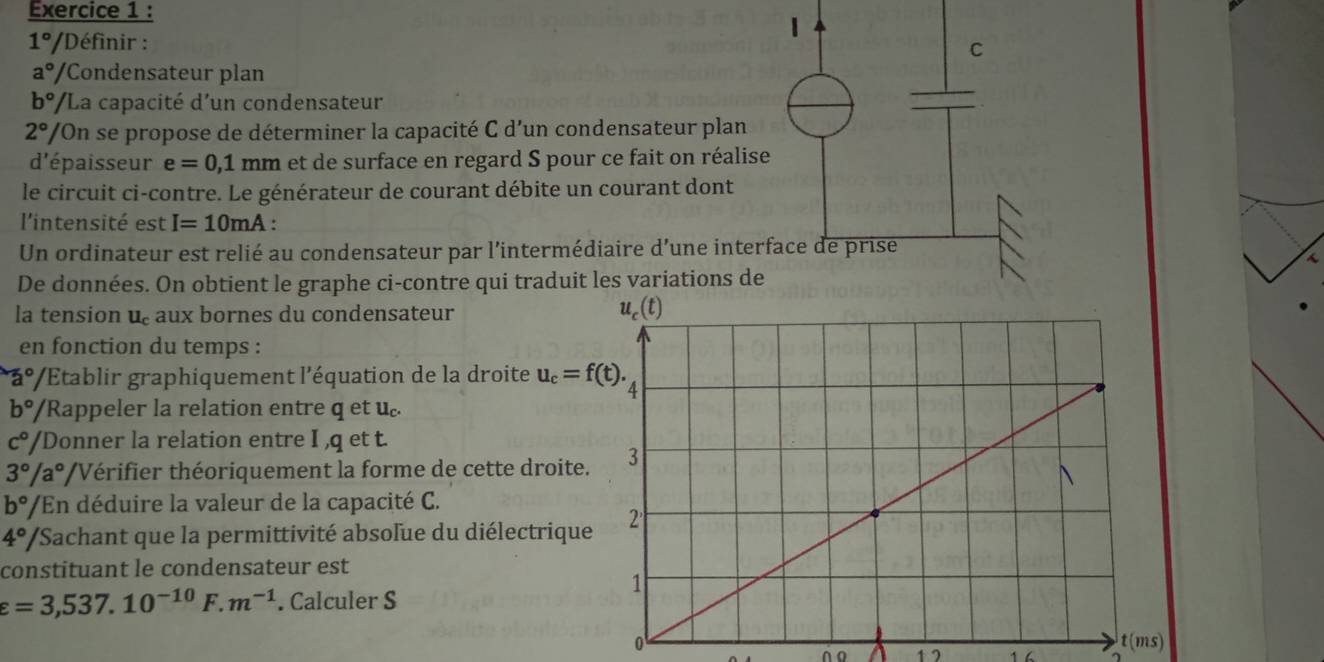 1
1° /Définir :
C
a°/ Condensateur plan
b°/ 'La capacité d'un condensateur
2° /On se propose de déterminer la capacité C d'un condensateur plan
d'épaisseur e=0,1 mm et de surface en regard S pour ce fait on réalise
le circuit ci-contre. Le générateur de courant débite un courant dont
l'intensité est I=10mA :
Un ordinateur est relié au condensateur par l'intermédiaire d’une interface de prise
De données. On obtient le graphe ci-contre qui traduit les variations de
la tension u aux bornes du condensateur 
en fonction du temps :
a° * Établir graphiquement l'équation de la droite u_c=f(t).
b° /Rappeler la relation entre q et u.
c° /Donner la relation entre I ,q et t.
3°/a° VVérifier théoriquement la forme de cette droite.
b° ''/En déduire la valeur de la capacité C.
4° '/Sachant que la permittivité absolue du diélectrique
constituant le condensateur est
varepsilon =3,537.10^(-10) F. m^(-1). Calculer S
0
∩o 1 7 1 6