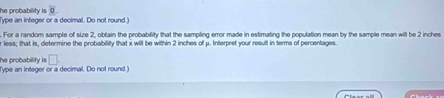 he probability is 0. 
Type an integer or a decimal. Do not round.) 
. For a random sample of size 2, obtain the probability that the sampling error made in estimating the population mean by the sample mean will be 2 inches
r less; that is, determine the probability that x will be within 2 inches of μ. Interpret your result in terms of percentages. 
he probability is □. 
Type an integer or a decimal. Do not round.)