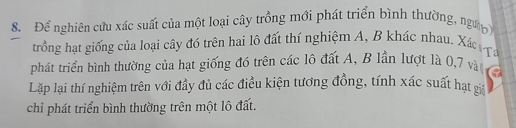 Để nghiên cứu xác suất của một loại cây trồng mới phát triển bình thường, ngườờ 
trồng hạt giống của loại cây đó trên hai lô đất thí nghiệm A, B khác nhau. Xá 
phát triển bình thường của hạt giống đó trên các lô đất A, B lần lượt là 0, 7 và ( 
Lặp lại thí nghiệm trên với đầy đủ các điều kiện tương đồng, tính xác suất hạt giá 
chỉ phát triển bình thường trên một lô đất.