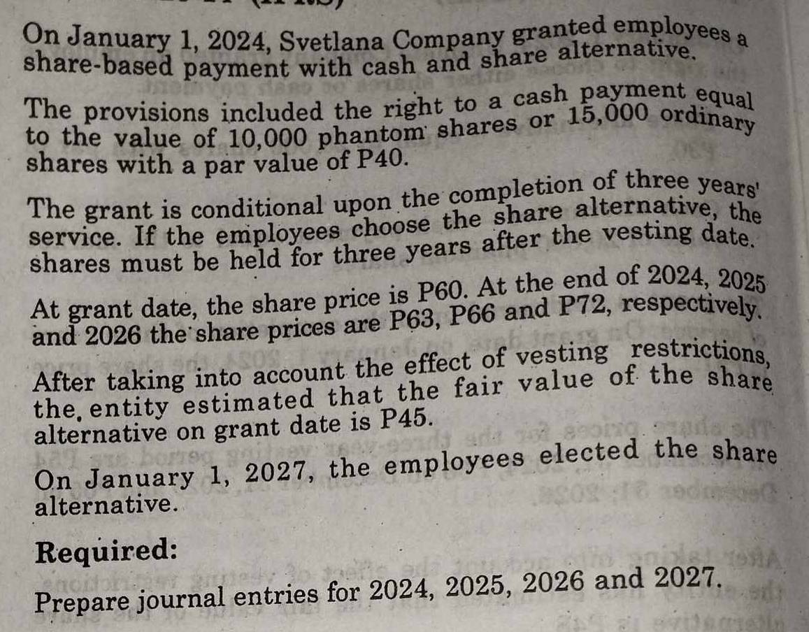 On January 1, 2024, Svetlana Company granted employees a 
share-based payment with cash and share alternative. 
The provisions included the right to a cash payment equal 
to the value of 10,000 phantom shares or 15,000 ordinary 
shares with a par value of P40. 
The grant is conditional upon the completion of three years ' 
service. If the employees choose the share alternative, the 
shares must be held for three years after the vesting date. 
At grant date, the share price is P60. At the end of 2024, 2025 
and 2026 the share prices are P63, P66 and P72, respectively. 
After taking into account the effect of vesting restrictions, 
the entity estimated that the fair value of the share 
alternative on grant date is P45. 
On January 1, 2027, the employees elected the share 
alternative. 
Required: 
Prepare journal entries for 2024, 2025, 2026 and 2027.