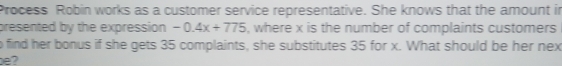 Process Robin works as a customer service representative. She knows that the amount in 
presented by the expression -0.4x+775 ), where x is the number of complaints customers 
o find her bonus if she gets 35 complaints, she substitutes 35 for x. What should be her nex 
be?