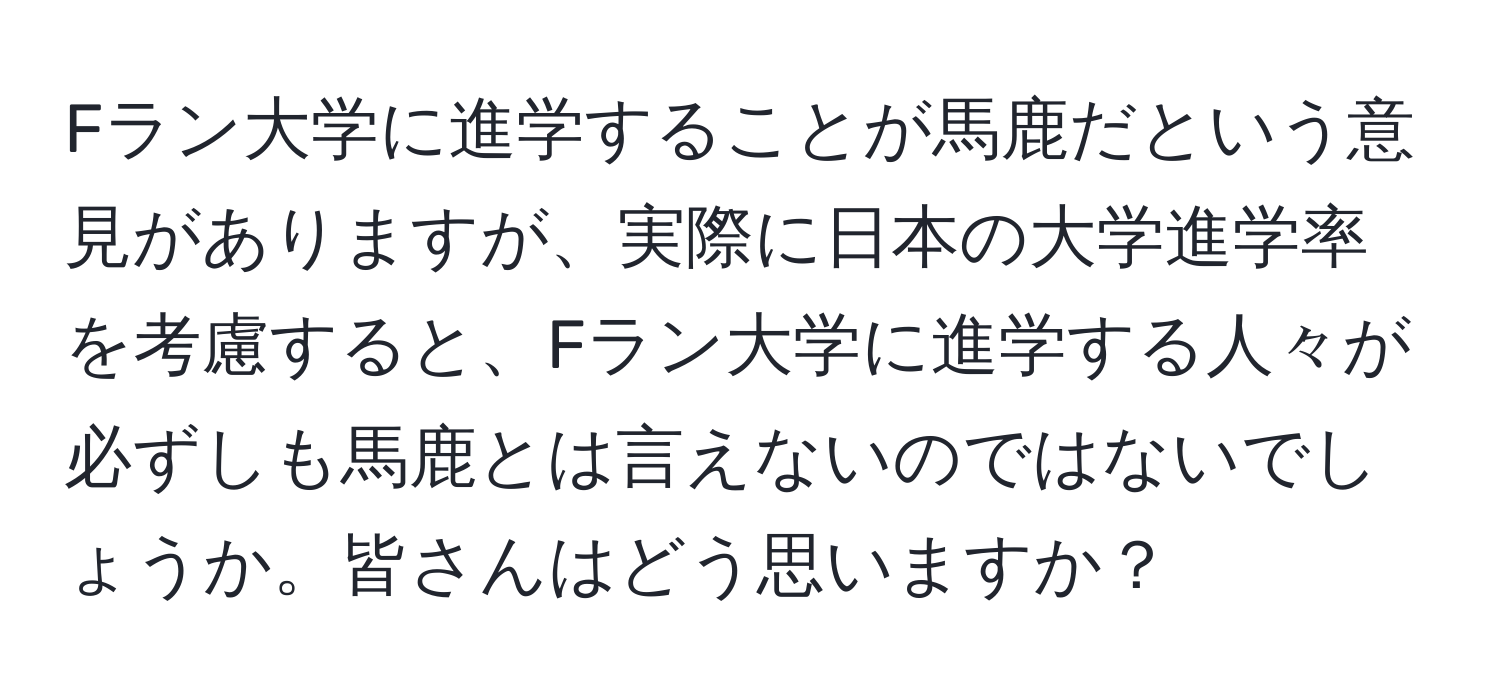 Fラン大学に進学することが馬鹿だという意見がありますが、実際に日本の大学進学率を考慮すると、Fラン大学に進学する人々が必ずしも馬鹿とは言えないのではないでしょうか。皆さんはどう思いますか？