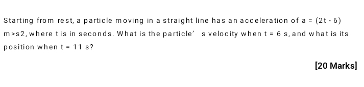 Starting from rest, a particle moving in a straight line has an acceleration of a=(2t-6)
m>s2 , where t is in seconds. What is the particle’s velocity when t=6s , and what is its 
position when t=11s ? 
[20 Marks]