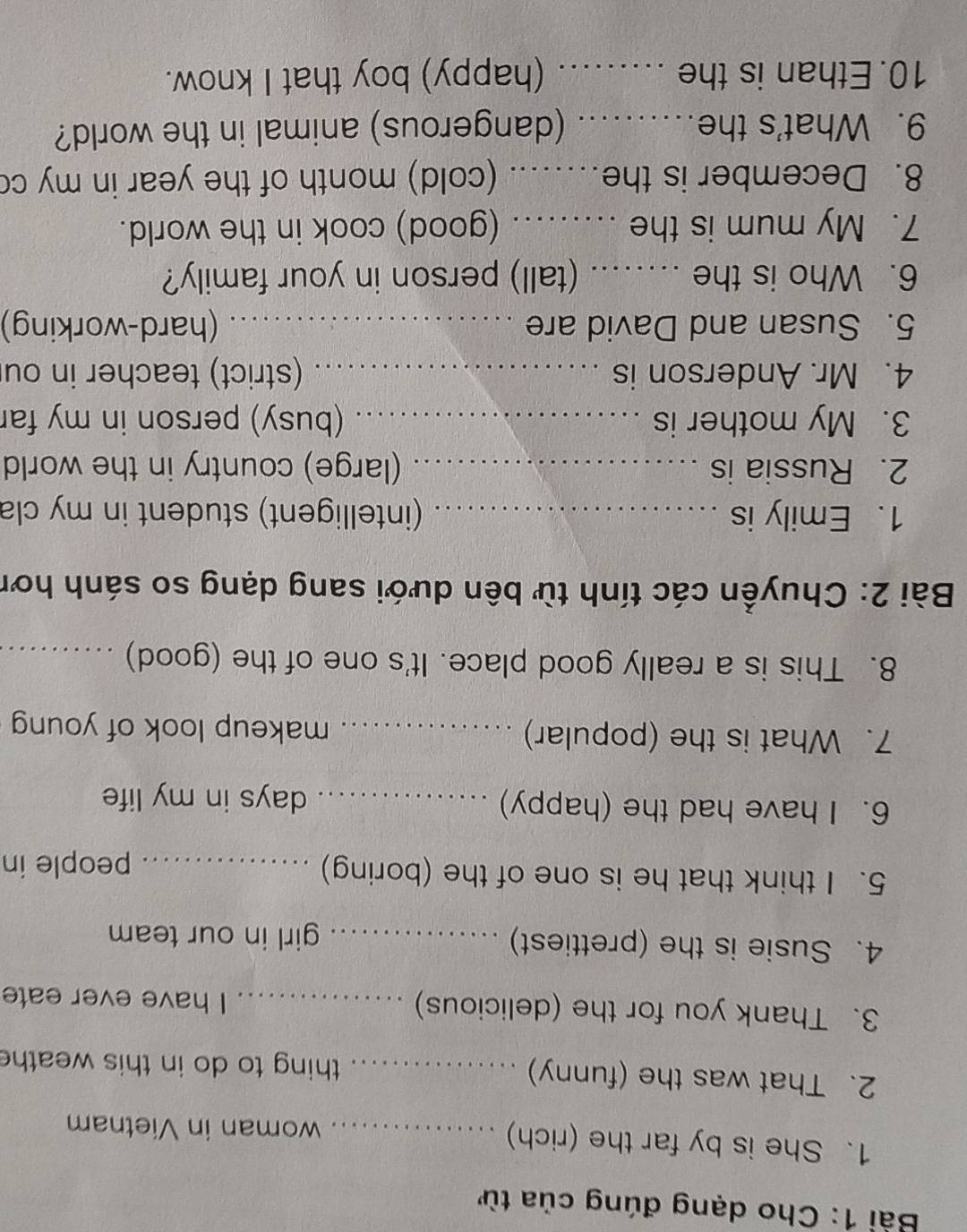 Cho dạng đúng của từ 
1. She is by far the (rich) _woman in Vietnam 
2. That was the (funny) _thing to do in this weath 
3. Thank you for the (delicious) _. I have ever eate 
4. Susie is the (prettiest) _girl in our team 
5. I think that he is one of the (boring)_ 
people in 
6. I have had the (happy) _days in my life 
7. What is the (popular) _makeup look of young 
8. This is a really good place. It's one of the (good)_ 
Bài 2: Chuyền các tính từ bên dưới sang dạng so sánh hơn 
1. Emily is _(intelligent) student in my cla 
2. Russia is _(large) country in the world 
3. My mother is _(busy) person in my far 
4. Mr. Anderson is _(strict) teacher in ou 
5. Susan and David are _(hard-working) 
6. Who is the ..... (tall) person in your family? 
7. My mum is the ......... (good) cook in the world. 
8. December is the…..... (cold) month of the year in my co 
9. What's the…......... (dangerous) animal in the world? 
10. Ethan is the …....... (happy) boy that I know.