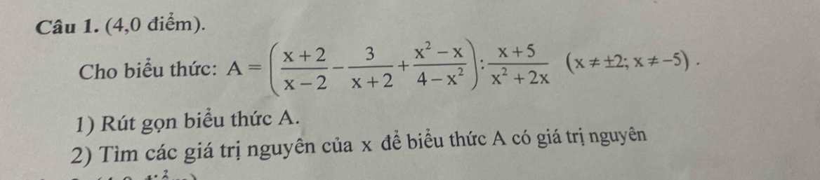 (4,0 điểm). 
Cho biểu thức: A=( (x+2)/x-2 - 3/x+2 + (x^2-x)/4-x^2 ): (x+5)/x^2+2x (x!= ± 2;x!= -5). 
1) Rút gọn biểu thức A. 
2) Tìm các giá trị nguyên của x đề biểu thức A có giá trị nguyên