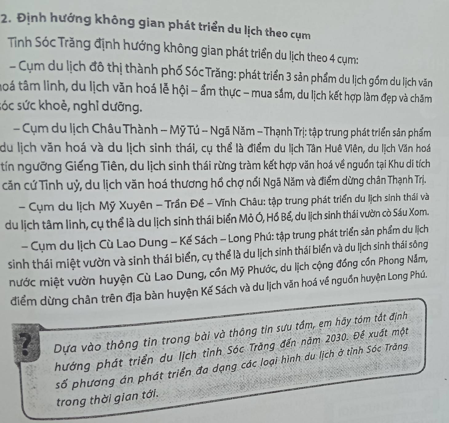 Định hướng không gian phát triển du lịch theo cụm
Tỉnh Sóc Trăng định hướng không gian phát triển du lịch theo 4 cụm:
Cụ m u lịch đô thị thành phố Sóc Trăng: phát triển 3 sản phẩm du lịch gồm du lịch văn
toá tâm linh, du lịch văn hoá lễ hội - ẩm thực - mua sắm, du lịch kết hợp làm đẹp và chăm
sóc sức khoẻ, nghỉ dưỡng.
-  Cụm du lịch Châu Thành - Mỹ Tú - Ngã Năm - Thạnh Trị: tập trung phát triển sản phẩm
du lịch văn hoá và du lịch sinh thái, cụ thể là điểm du lịch Tân Huê Viên, du lịch Văn hoá
tín ngưỡng Giếng Tiên, du lịch sinh thái rừng tràm kết hợp văn hoá về nguồn tại Khu di tích
căn cứ Tỉnh uỷ, du lịch văn hoá thương hồ chợ nổi Ngã Năm và điểm dừng chân Thạnh Trị.
- Cụm du lịch Mỹ Xuyên -  Trần Đề - Vĩnh Châu: tập trung phát triển du lịch sinh thái và
du lịch tâm linh, cụ thể là du lịch sinh thái biển Mỏ Ó, Hồ Bể, du lịch sinh thái vườn cò Sáu Xom.
- Cụm du lịch Cù Lao Dung - Kế Sách - Long Phú: tập trung phát triển sản phẩm du lịch
sinh thái miệt vườn và sinh thái biển, cụ thể là du lịch sinh thái biển và du lịch sinh thái sông
mước miệt vườn huyện Cù Lao Dung, cồn Mỹ Phước, du lịch cộng đồng cồn Phong Nẫm,
điểm dừng chân trên địa bàn huyện Kế Sách và du lịch văn hoá về nguồn huyện Long Phú.
?
Dựa vào thông tin trong bài và thông tin sựu tầm, em hãy tóm tắt định
hướng phát triển du lịch tỉnh Sóc Trăng đến năm 2030. Đề xuất một
số phương án phát triển đa dạng các loại hình du lịch ở tỉnh Sóc Trăng
trong thời gian tới.