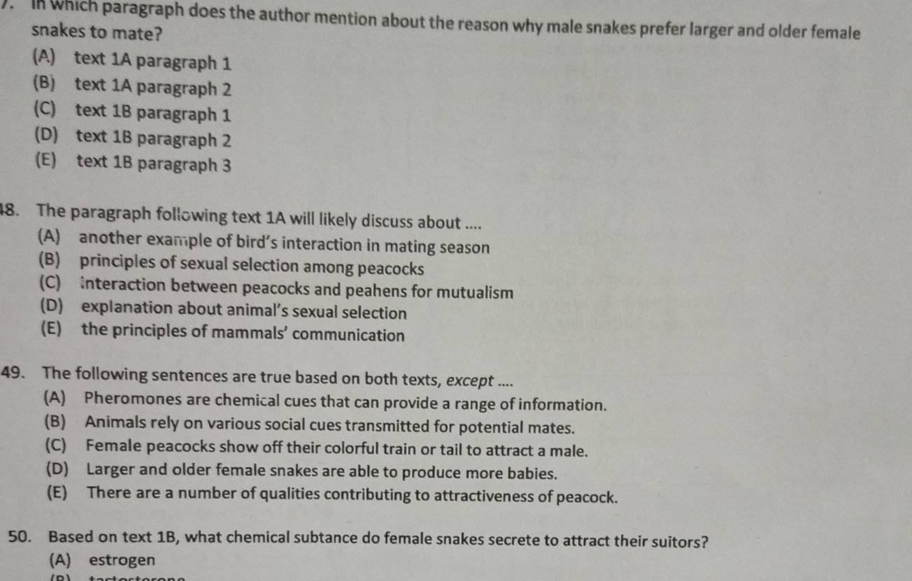 ). In which paragraph does the author mention about the reason why male snakes prefer larger and older female
snakes to mate?
(A) text 1A paragraph 1
(B) text 1A paragraph 2
(C) text 1B paragraph 1
(D) text 1B paragraph 2
(E) text 1B paragraph 3
48. The paragraph following text 1A will likely discuss about ....
(A) another example of bird’s interaction in mating season
(B) principles of sexual selection among peacocks
(C) interaction between peacocks and peahens for mutualism
(D) explanation about animal’s sexual selection
(E) the principles of mammals’ communication
49. The following sentences are true based on both texts, except ....
(A) Pheromones are chemical cues that can provide a range of information.
(B) Animals rely on various social cues transmitted for potential mates.
(C) Female peacocks show off their colorful train or tail to attract a male.
(D) Larger and older female snakes are able to produce more babies.
(E) There are a number of qualities contributing to attractiveness of peacock.
50. Based on text 1B, what chemical subtance do female snakes secrete to attract their suitors?
(A) estrogen