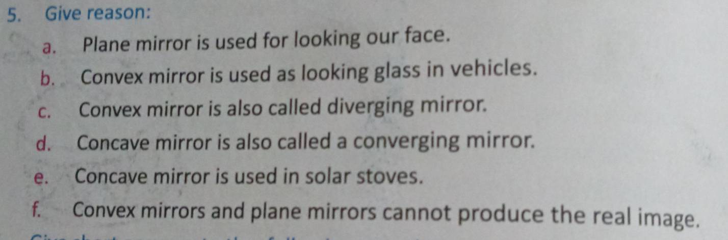 Give reason: 
a. Plane mirror is used for looking our face. 
b. Convex mirror is used as looking glass in vehicles. 
c. Convex mirror is also called diverging mirror. 
d. Concave mirror is also called a converging mirror. 
e. Concave mirror is used in solar stoves. 
f. Convex mirrors and plane mirrors cannot produce the real image.