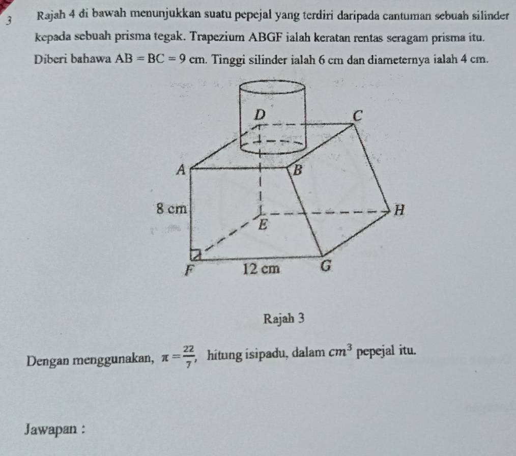 Rajah 4 di bawah menunjukkan suatu pepejal yang terdiri daripada cantuman sebuah silinder 
kepada sebuah prisma tegak. Trapezium ABGF ialah keratan rentas seragam prisma itu. 
Diberi bahawa AB=BC=9cm. Tinggi silinder ialah 6 cm dan diameternya ialah 4 cm. 
Rajah 3 
Dengan menggunakan, π = 22/7 ; hítung isipadu, dalam cm^3 pepejal itu. 
Jawapan :