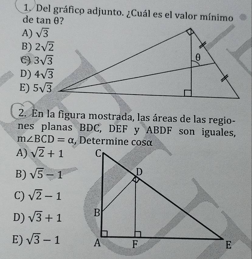 Del gráfico adjunto. ¿Cuál es el valor mínimo
de tan θ
A) sqrt(3)
B)
C)
D)
E) 5sqrt(3)
2. En la figura mostrada, las áreas de las regio-
nes planas BDC, DEF y ABDF son iguales,
m∠ BCD=alpha , Determine cosα
A) sqrt(2)+1
B) sqrt(5)-1
C) sqrt(2)-1
D) sqrt(3)+1
E) sqrt(3)-1