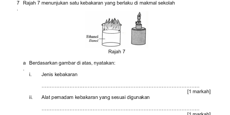 Rajah 7 menunjukan satu kebakaran yang berlaku di makmal sekolah 
Ethanol 
Etanol 
Rajah 7 
a Berdasarkan gambar di atas, nyatakan: 
i. Jenis kebakaran 
_ 
[1 markah] 
ii. Alat pemadam kebakaran yang sesuai digunakan 
_ 
[1 markah]