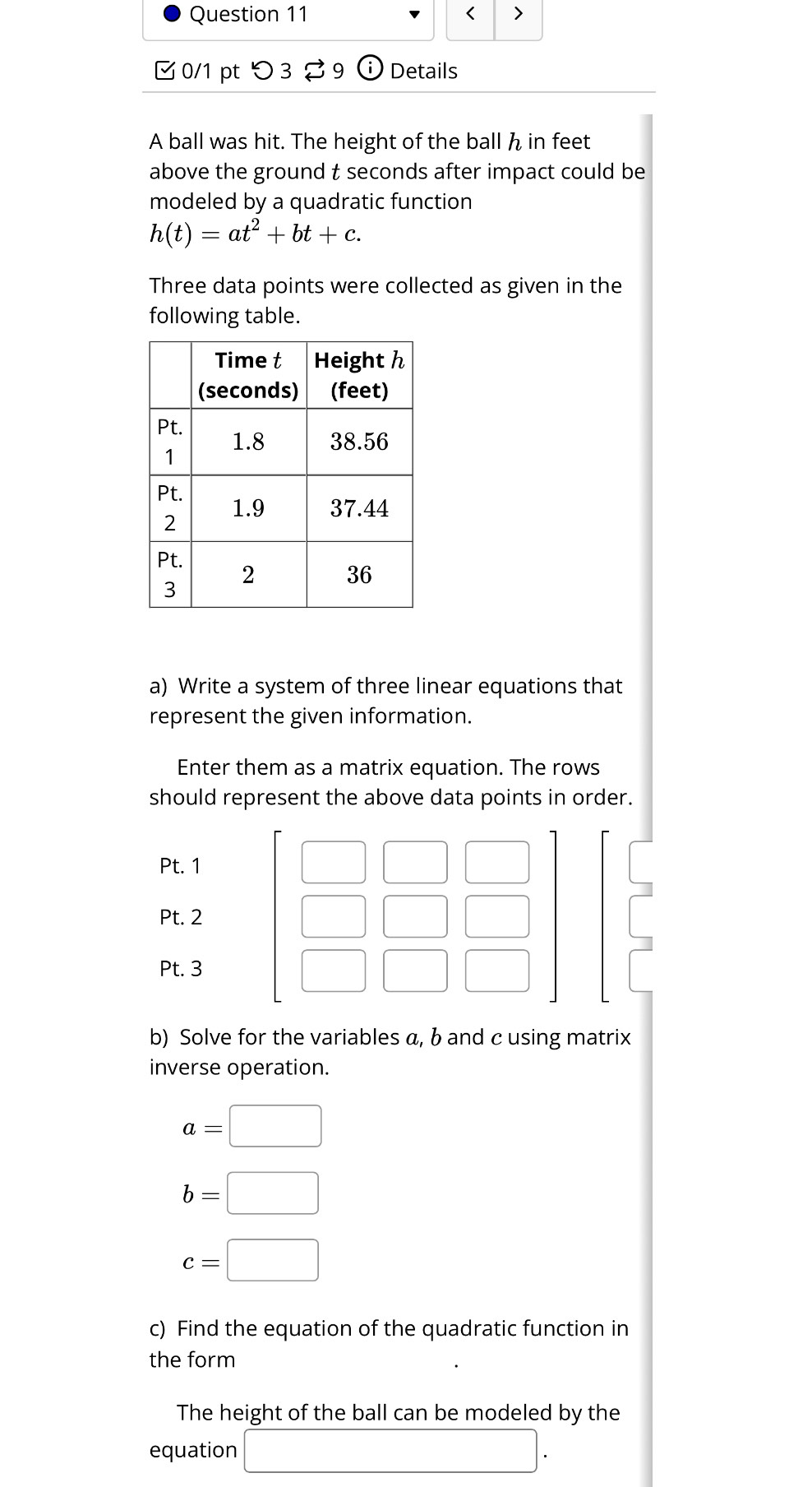 < > 
0/1 pt つ3 39 Details 
A ball was hit. The height of the ball h in feet
above the ground t seconds after impact could be 
modeled by a quadratic function
h(t)=at^2+bt+c. 
Three data points were collected as given in the 
following table. 
a) Write a system of three linear equations that 
represent the given information. 
Enter them as a matrix equation. The rows 
should represent the above data points in order. 
Pt. 1 
□ 
□ □ 
Pt. 2 □ 
Pt. 3 □ □ □ 
b) Solve for the variables a, b and c using matrix 
inverse operation.
a=□
b=□
c=□
c) Find the equation of the quadratic function in 
the form 
The height of the ball can be modeled by the 
equation □.