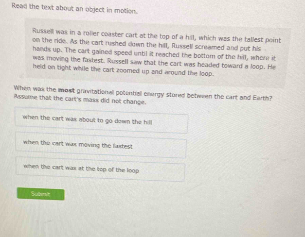 Read the text about an object in motion.
Russell was in a roller coaster cart at the top of a hill, which was the tallest point
on the ride. As the cart rushed down the hill, Russell screamed and put his
hands up. The cart gained speed until it reached the bottom of the hill, where it
was moving the fastest. Russell saw that the cart was headed toward a loop. He
held on tight while the cart zoomed up and around the loop.
When was the most gravitational potential energy stored between the cart and Earth?
Assume that the cart's mass did not change.
when the cart was about to go down the hill
when the cart was moving the fastest
when the cart was at the top of the loop 
Submit