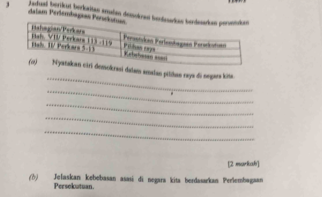 Jadual berikut berkaitan amalan demokrasi ber
dalam Perlembagaan Per
_
asi dalam amalan pilihan raya di negars kita.
_
_
_
_
[2 markah]
(b) Jelaskan kebebasan asasi di negara kita berdasarkan Perlembagaan
Persekutuan.