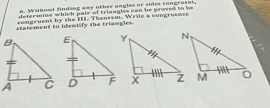 Without finding any other angles or sides congruent, 
determine which pair of triangles can be proved to be 
congruent by the HL Theorem. Write a congruence 
statement to identify the triangles.