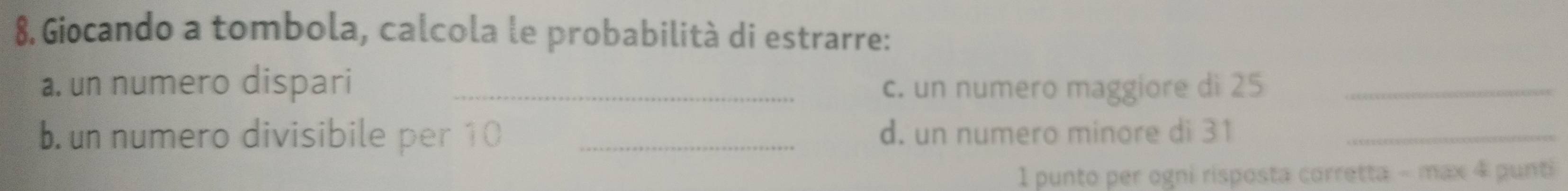 Giocando a tombola, calcola le probabilità di estrarre: 
a. un numero dispari _c. un numero maggiore di 25 _ 
b. un numero divisibile per 10 _d. un numero minore di 31 _ 
1 punto per ogni risposta corretta - max 4 punti