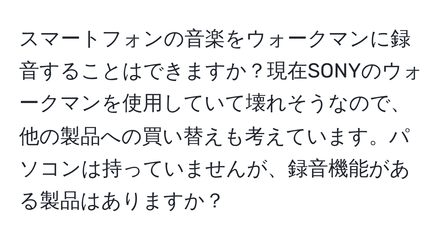 スマートフォンの音楽をウォークマンに録音することはできますか？現在SONYのウォークマンを使用していて壊れそうなので、他の製品への買い替えも考えています。パソコンは持っていませんが、録音機能がある製品はありますか？