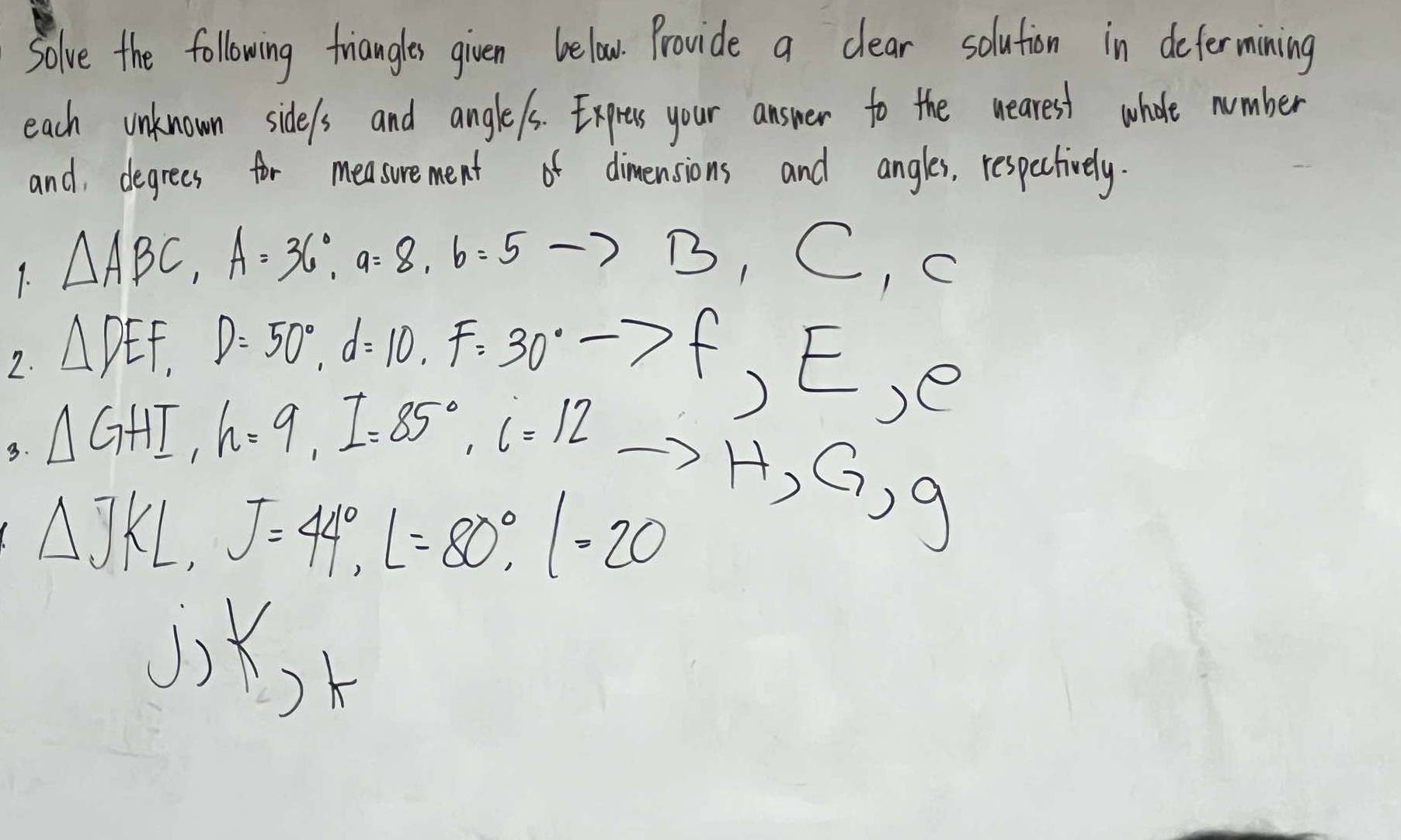 Solve the following triangles given below. Provide a clear solution in defermining 
each unknown side/s and angle/s. Expres your answer to the wearest whole number 
and, degrees for measurement of dimensions and angles, respectively. 
1. △ ABC, A=36°, a=8, b=5 to
B_1C_1C
2. △ DEF, D=50°, d=10, F=30° to f, E, e
3. △ GHI, h=9, I=85°, i=12
to
△ JKL, J=44°, L=80°, l=20 H, G, g
J) K_K