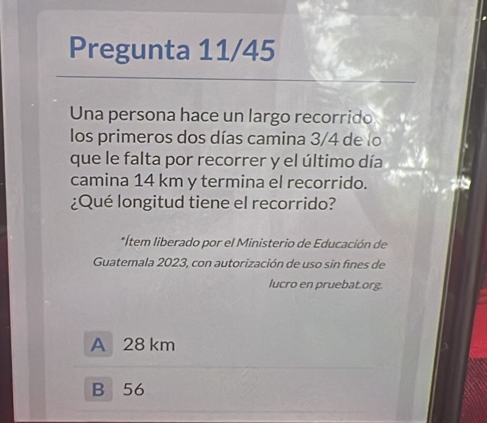 Pregunta 11/45
Una persona hace un largo recorrido
los primeros dos días camina 3/4 de lo
que le falta por recorrer y el último día
camina 14 km y termina el recorrido.
¿Qué longitud tiene el recorrido?
*Ítem liberado por el Ministerio de Educación de
Guatemala 2023, con autorización de uso sin fínes de
lucro en pruebat.org.
A 28 km
B 56