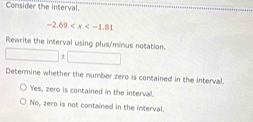 Consider the interval.
-2.69
Rewrite the interval using plus/minus notation.
±
Determine whether the number zero is contained in the interval.
Yes, zero is contained in the interval.
No, zero is not contained in the interval.