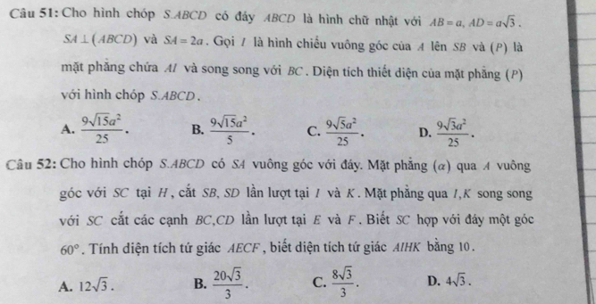 Cho hình chóp S. ABCD có đảy ABCD là hình chữ nhật với AB=a, AD=asqrt(3).
SA⊥ (ABCD) và SA=2a. Gọi A là hình chiếu vuông góc của A lên SB và (P) là
mặt phẳng chứa A/ và song song với BC. Diện tích thiết diện của mặt phẳng (P)
với hình chóp S. ABCD.
A.  9sqrt(15)a^2/25 . B.  9sqrt(15)a^2/5 . C.  9sqrt(5)a^2/25 · D.  9sqrt(3)a^2/25 . 
Câu 52: Cho hình chóp S. ABCD có SA vuông góc với đáy. Mặt phẳng (α) qua A vuông
góc với SC tại H , cắt SB, SD lần lượt tại / và K. Mặt phẳng qua /,K song song
với SC cắt các cạnh BC,CD lần lượt tại E và F. Biết SC hợp với đáy một góc
60°. Tính diện tích tứ giác AECF , biết diện tích tứ giác AIHK bằng 10.
A. 12sqrt(3). B.  20sqrt(3)/3 . C.  8sqrt(3)/3 . D. 4sqrt(3).