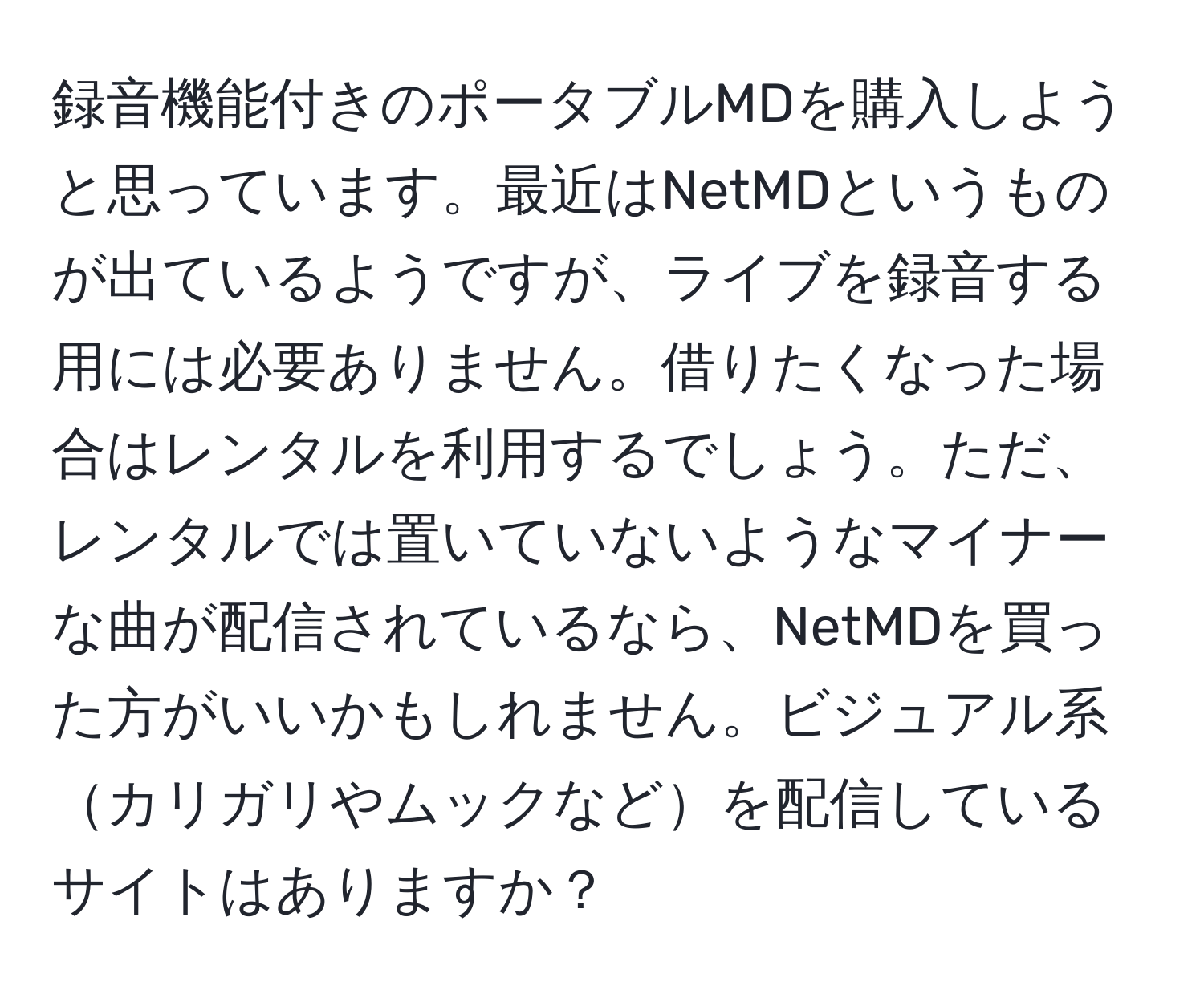 録音機能付きのポータブルMDを購入しようと思っています。最近はNetMDというものが出ているようですが、ライブを録音する用には必要ありません。借りたくなった場合はレンタルを利用するでしょう。ただ、レンタルでは置いていないようなマイナーな曲が配信されているなら、NetMDを買った方がいいかもしれません。ビジュアル系カリガリやムックなどを配信しているサイトはありますか？